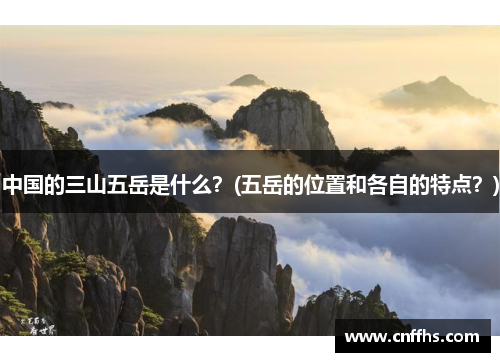 中国的三山五岳是什么？(五岳的位置和各自的特点？)